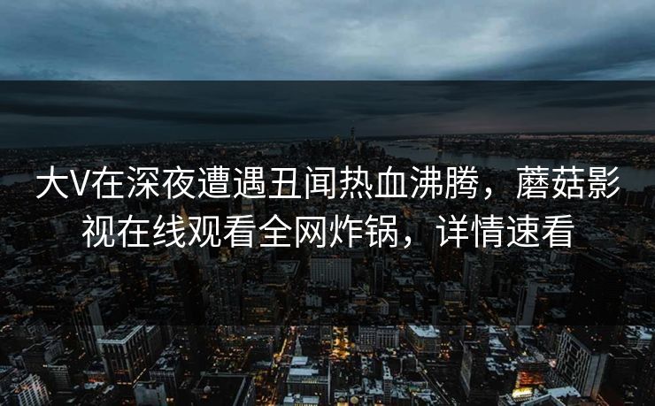大V在深夜遭遇丑闻热血沸腾，蘑菇影视在线观看全网炸锅，详情速看